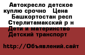 Автокресло детское куплю срочно › Цена ­ 500 - Башкортостан респ., Стерлитамакский р-н Дети и материнство » Детский транспорт   